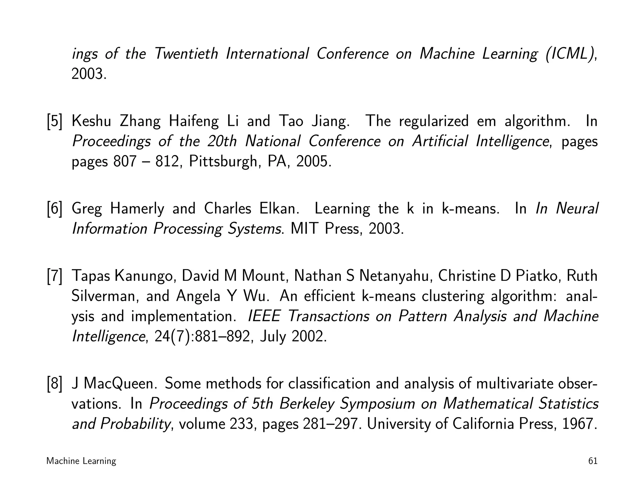 ings of the Twentieth International Conference on Machine Learning (ICML),
     2003.

[5] Keshu Zhang Haifeng Li and Tao Jiang. The regularized em algorithm. In
    Proceedings of the 20th National Conference on Artiﬁcial Intelligence, pages
    pages 807 – 812, Pittsburgh, PA, 2005.

[6] Greg Hamerly and Charles Elkan. Learning the k in k-means. In In Neural
    Information Processing Systems. MIT Press, 2003.

[7] Tapas Kanungo, David M Mount, Nathan S Netanyahu, Christine D Piatko, Ruth
    Silverman, and Angela Y Wu. An eﬃcient k-means clustering algorithm: anal-
    ysis and implementation. IEEE Transactions on Pattern Analysis and Machine
    Intelligence, 24(7):881–892, July 2002.

[8] J MacQueen. Some methods for classiﬁcation and analysis of multivariate obser-
    vations. In Proceedings of 5th Berkeley Symposium on Mathematical Statistics
    and Probability, volume 233, pages 281–297. University of California Press, 1967.

Machine Learning                                                                   61
 