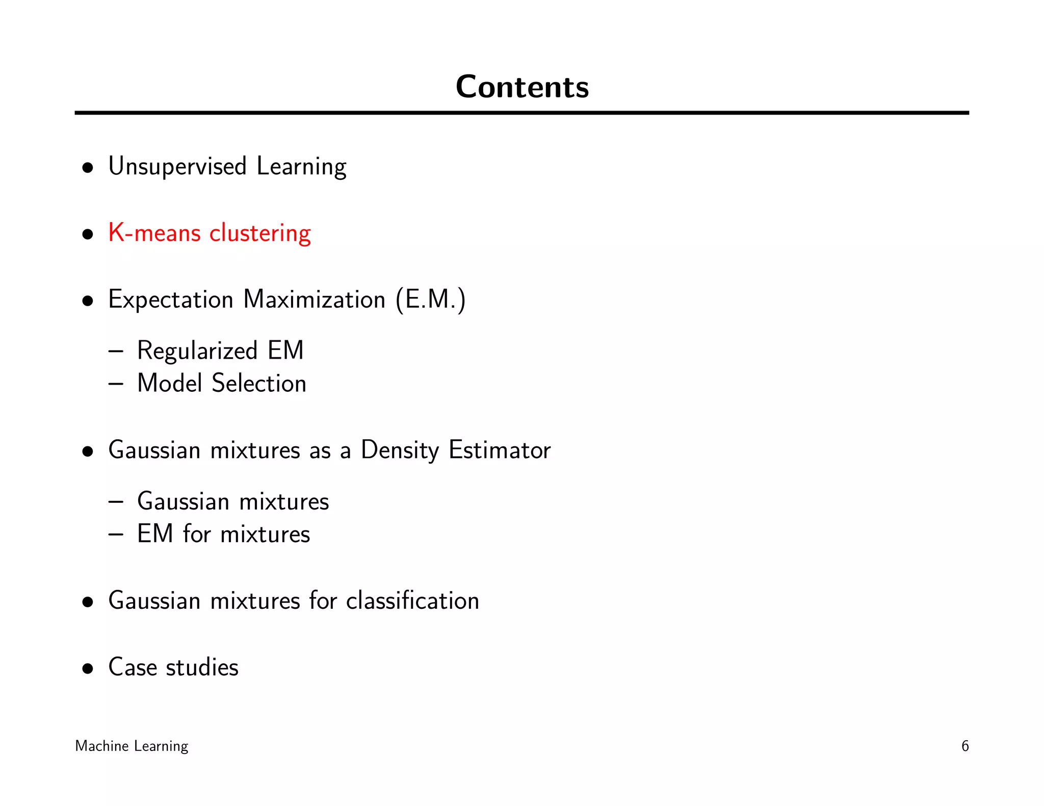 Contents

• Unsupervised Learning

• K-means clustering

• Expectation Maximization (E.M.)
    – Regularized EM
    – Model Selection

• Gaussian mixtures as a Density Estimator
    – Gaussian mixtures
    – EM for mixtures

• Gaussian mixtures for classiﬁcation

• Case studies

Machine Learning                             6
 