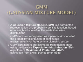  A Gaussian Mixture Model (GMM) is a parametric
representation of a probability density function, based
on a weighted sum of multi-variate Gaussian
distributions
 GMMs are commonly used as a parametric model of
the probability distribution of continuous
measurements or features in a biometric system
 GMM parameters are estimated from training data
using the iterative Expectation-Maximization (EM)
algorithm or Maximum A Posteriori (MAP)
estimation from a well-trained prior model
 