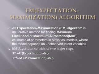  An Expectation–Maximization (EM) algorithm is
an iterative method for finding Maximum
Likelihood or Maximum A Posteriori(MAP)
estimates of parameters in statistical models, where
the model depends on unobserved latent variables
 EM Algorithm consists of two major steps:
1st --E (Expectation) step
2nd--M (Maximization) step
 