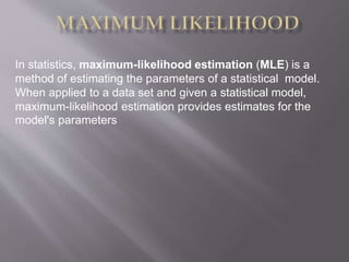 In statistics, maximum-likelihood estimation (MLE) is a
method of estimating the parameters of a statistical model.
When applied to a data set and given a statistical model,
maximum-likelihood estimation provides estimates for the
model's parameters
 