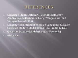 1. Language Identification:A Tutorial(Eliathamby
Ambikairajah,Haizhou Li, Liang Wang,Bo Yin, and
Vidhyasaharan Sethu)
2. Language Identification of Indian Languages Based on
Gaussian Mixture Models(Pinki Roy, Pradip K. Das)
3. Gaussian Mixture Models(Douglas Reynolds)
4. wikipedia
 