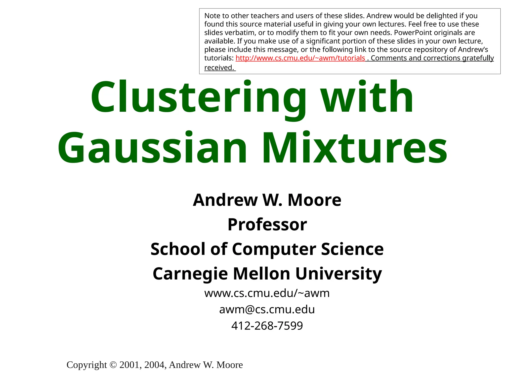 Copyright © 2001, 2004, Andrew W. Moore
Clustering with
Gaussian Mixtures
Andrew W. Moore
Professor
School of Computer Science
Carnegie Mellon University
www.cs.cmu.edu/~awm
awm@cs.cmu.edu
412-268-7599
Note to other teachers and users of these slides. Andrew would be delighted if you
found this source material useful in giving your own lectures. Feel free to use these
slides verbatim, or to modify them to fit your own needs. PowerPoint originals are
available. If you make use of a significant portion of these slides in your own lecture,
please include this message, or the following link to the source repository of Andrew’s
tutorials: http://www.cs.cmu.edu/~awm/tutorials . Comments and corrections gratefully
received.
 