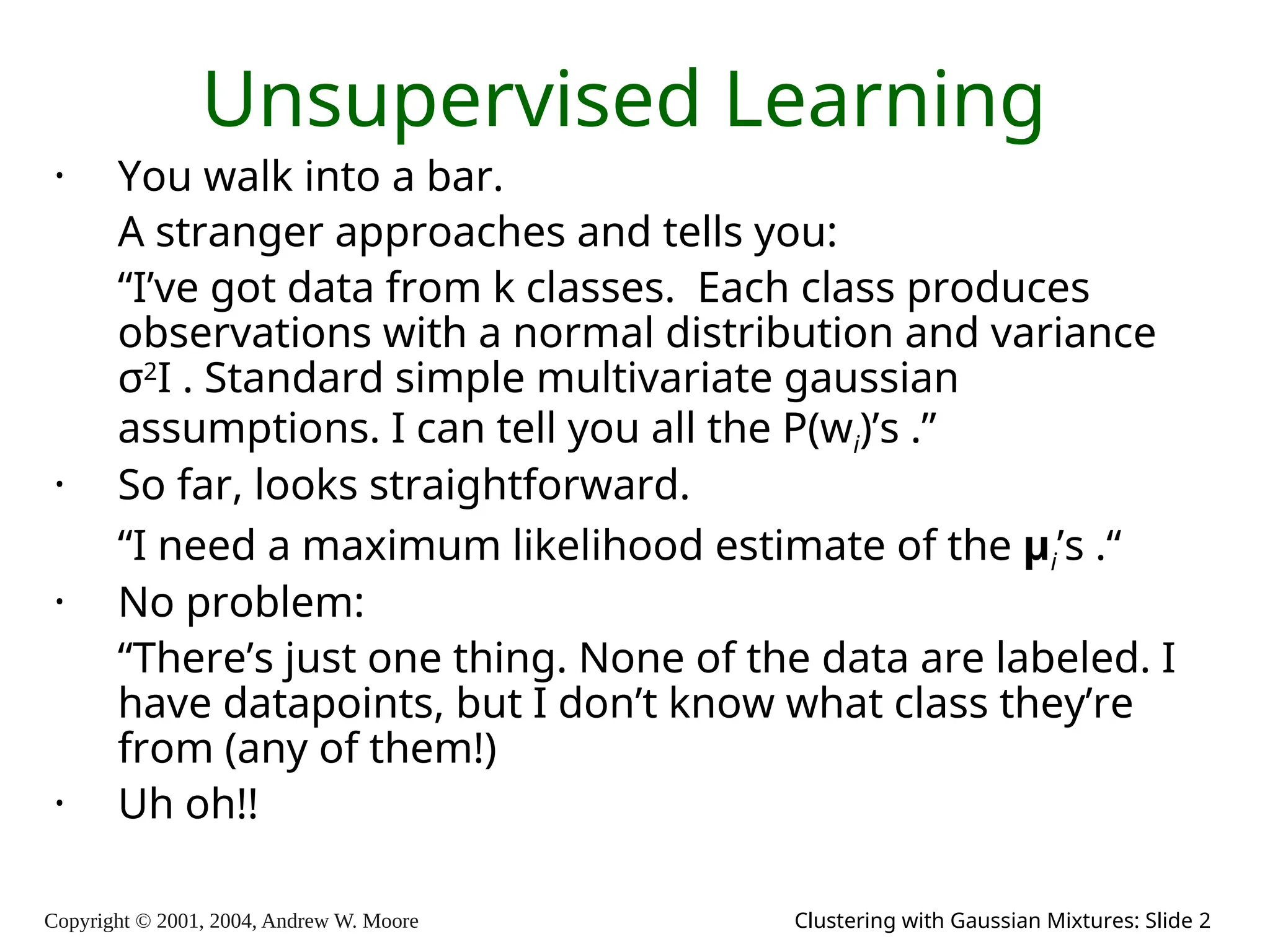 Copyright © 2001, 2004, Andrew W. Moore Clustering with Gaussian Mixtures: Slide 2
Unsupervised Learning
• You walk into a bar.
A stranger approaches and tells you:
“I’ve got data from k classes. Each class produces
observations with a normal distribution and variance
σ2
I . Standard simple multivariate gaussian
assumptions. I can tell you all the P(wi)’s .”
• So far, looks straightforward.
“I need a maximum likelihood estimate of the μi’s .“
• No problem:
“There’s just one thing. None of the data are labeled. I
have datapoints, but I don’t know what class they’re
from (any of them!)
• Uh oh!!
 
