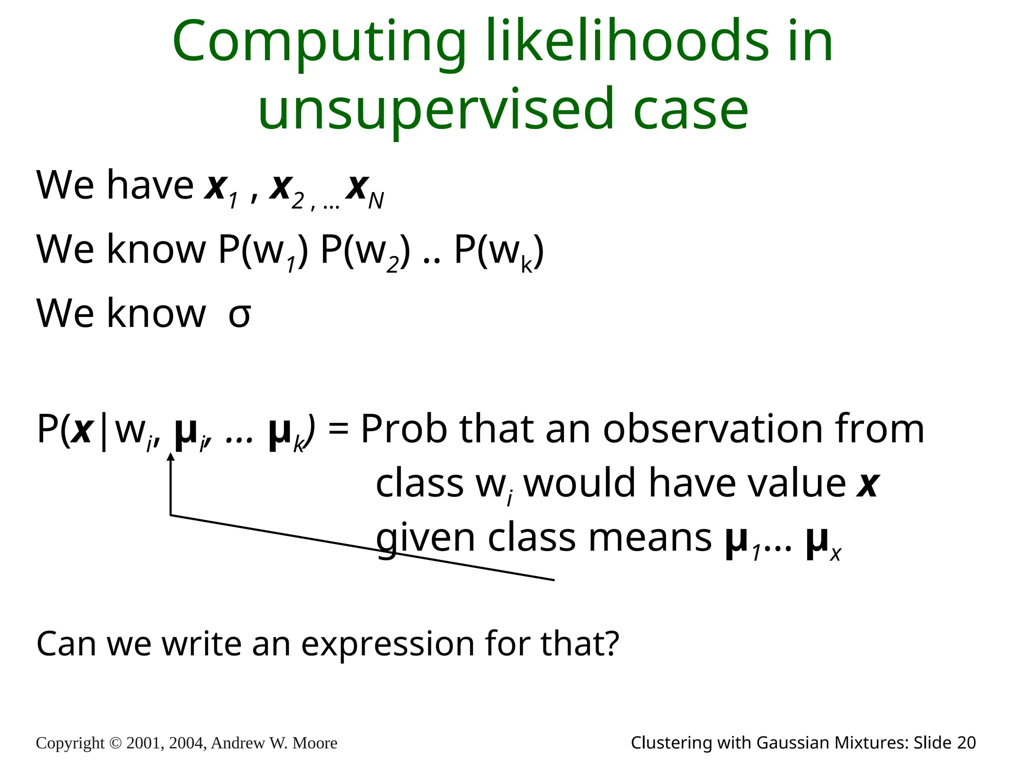 Copyright © 2001, 2004, Andrew W. Moore Clustering with Gaussian Mixtures: Slide 20
Computing likelihoods in
unsupervised case
We have x1 , x2 , … xN
We know P(w1) P(w2) .. P(wk)
We know σ
P(x|wi, μi, … μk) = Prob that an observation from
class wi would have value x
given class means μ1… μx
Can we write an expression for that?
 