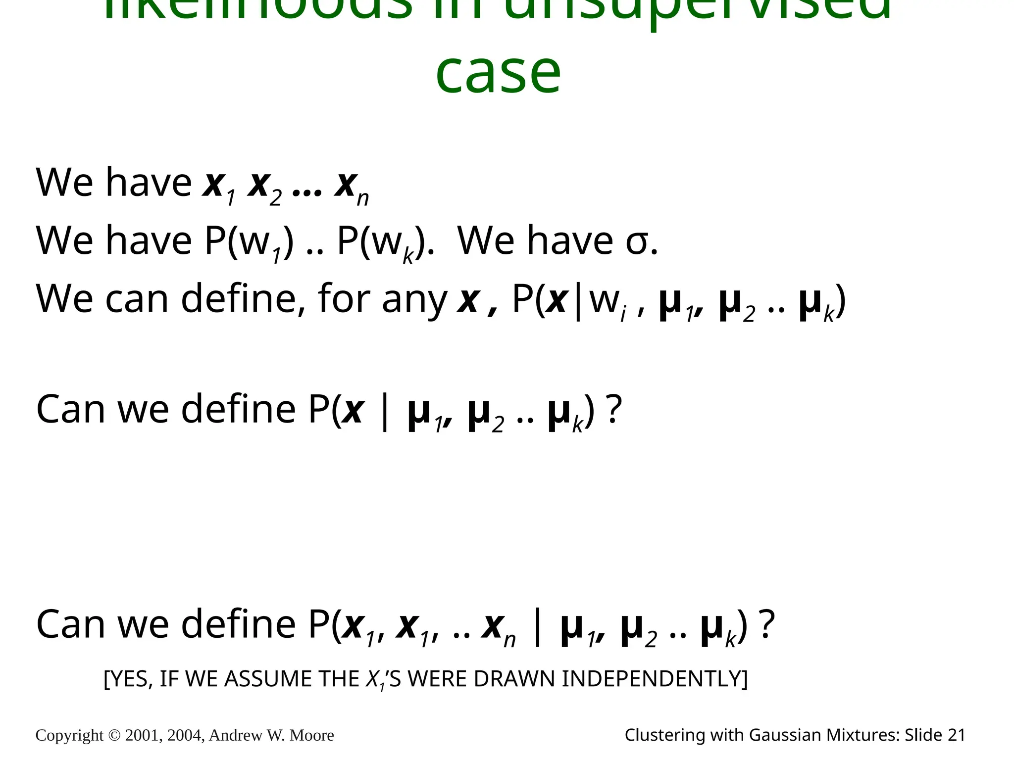 Copyright © 2001, 2004, Andrew W. Moore Clustering with Gaussian Mixtures: Slide 21
likelihoods in unsupervised
case
We have x1 x2 … xn
We have P(w1) .. P(wk). We have σ.
We can define, for any x , P(x|wi , μ1, μ2 .. μk)
Can we define P(x | μ1, μ2 .. μk) ?
Can we define P(x1, x1, .. xn | μ1, μ2 .. μk) ?
[YES, IF WE ASSUME THE X1’S WERE DRAWN INDEPENDENTLY]
 