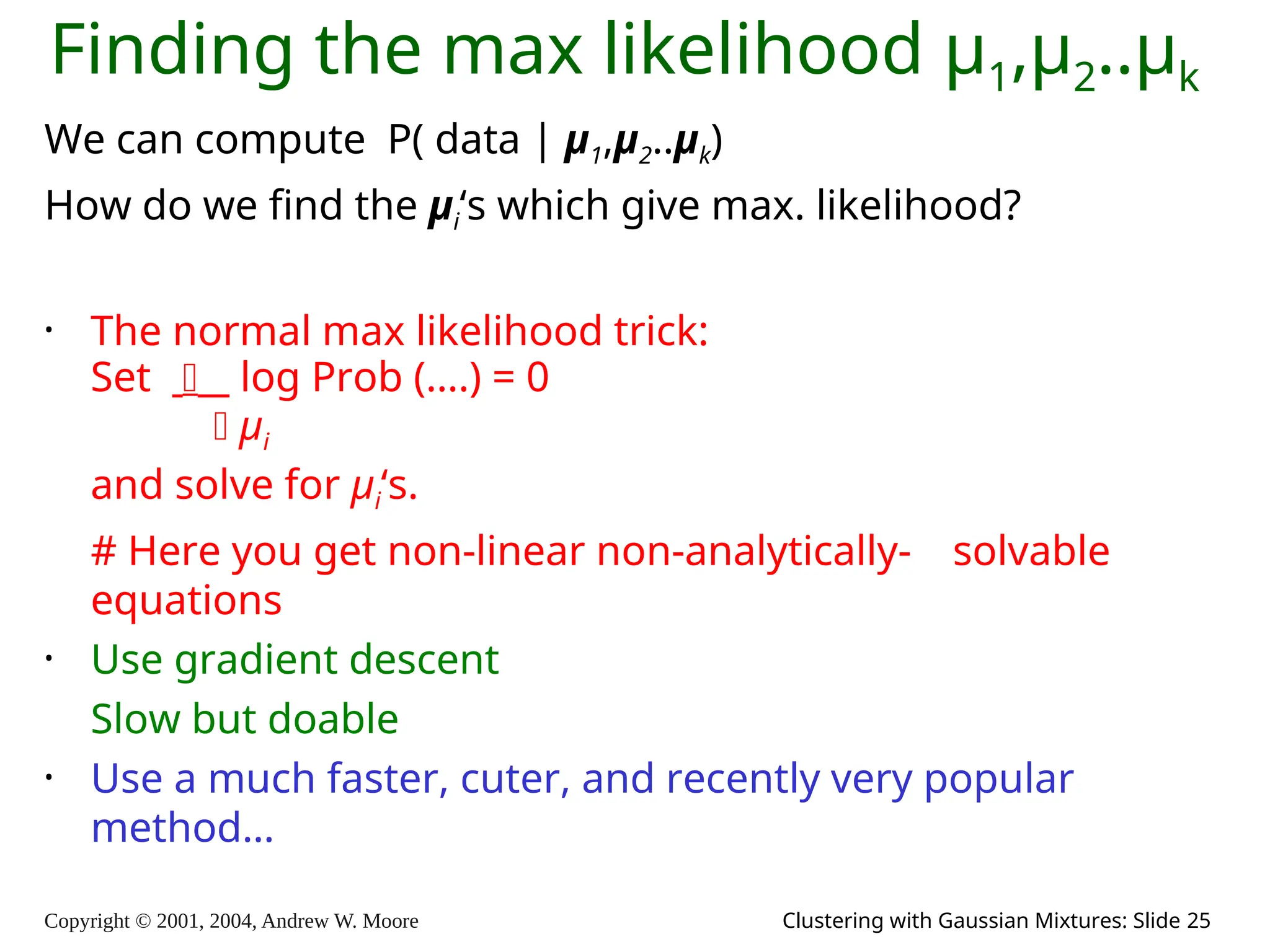 Copyright © 2001, 2004, Andrew W. Moore Clustering with Gaussian Mixtures: Slide 25
Finding the max likelihood μ1,μ2..μk
We can compute P( data | μ1,μ2..μk)
How do we find the μi‘s which give max. likelihood?
• The normal max likelihood trick:
Set  log Prob (….) = 0
 μi
and solve for μi‘s.
# Here you get non-linear non-analytically- solvable
equations
• Use gradient descent
Slow but doable
• Use a much faster, cuter, and recently very popular
method…
 