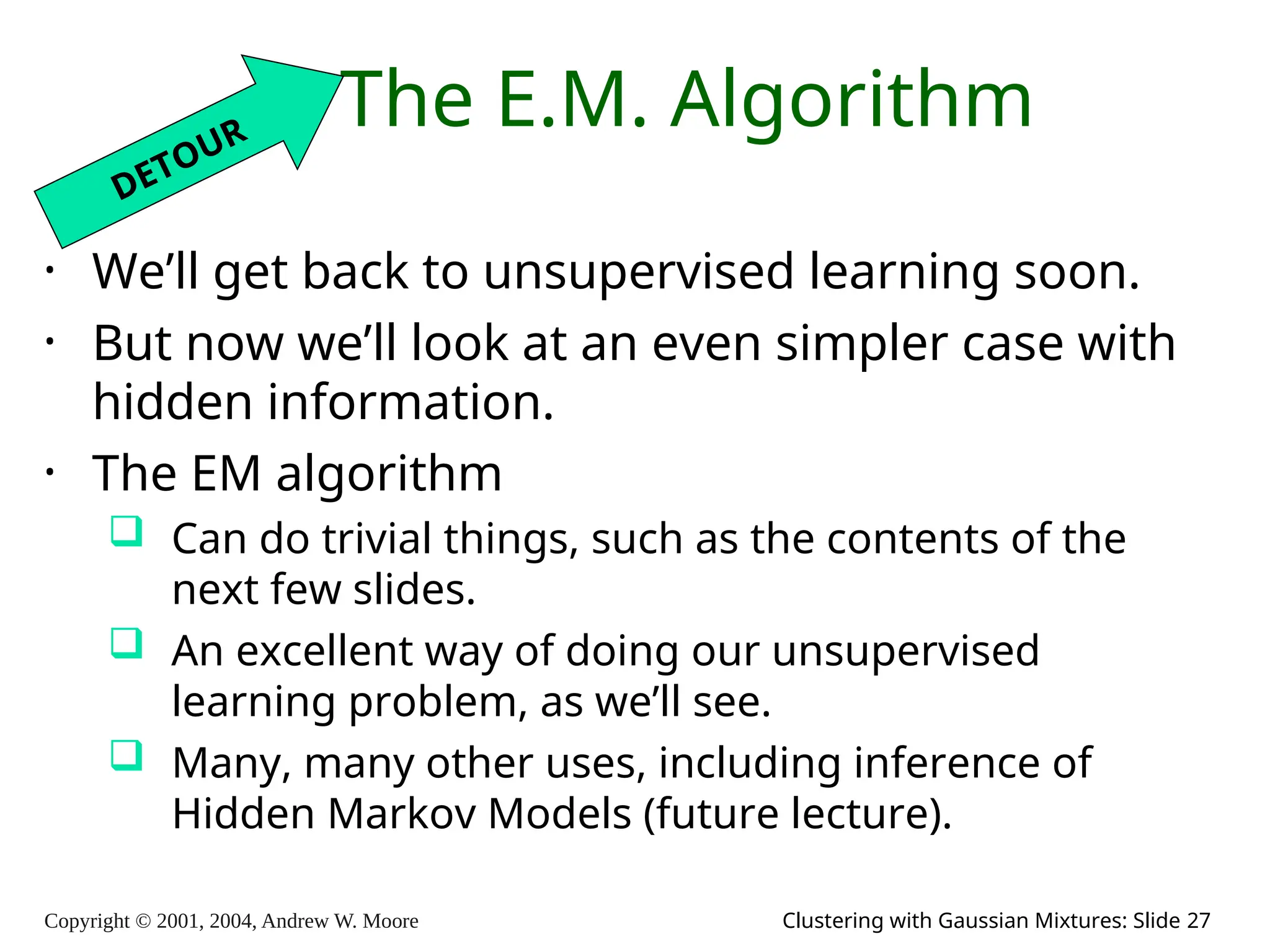 Copyright © 2001, 2004, Andrew W. Moore Clustering with Gaussian Mixtures: Slide 27
The E.M. Algorithm
• We’ll get back to unsupervised learning soon.
• But now we’ll look at an even simpler case with
hidden information.
• The EM algorithm
 Can do trivial things, such as the contents of the
next few slides.
 An excellent way of doing our unsupervised
learning problem, as we’ll see.
 Many, many other uses, including inference of
Hidden Markov Models (future lecture).
DETOUR
 