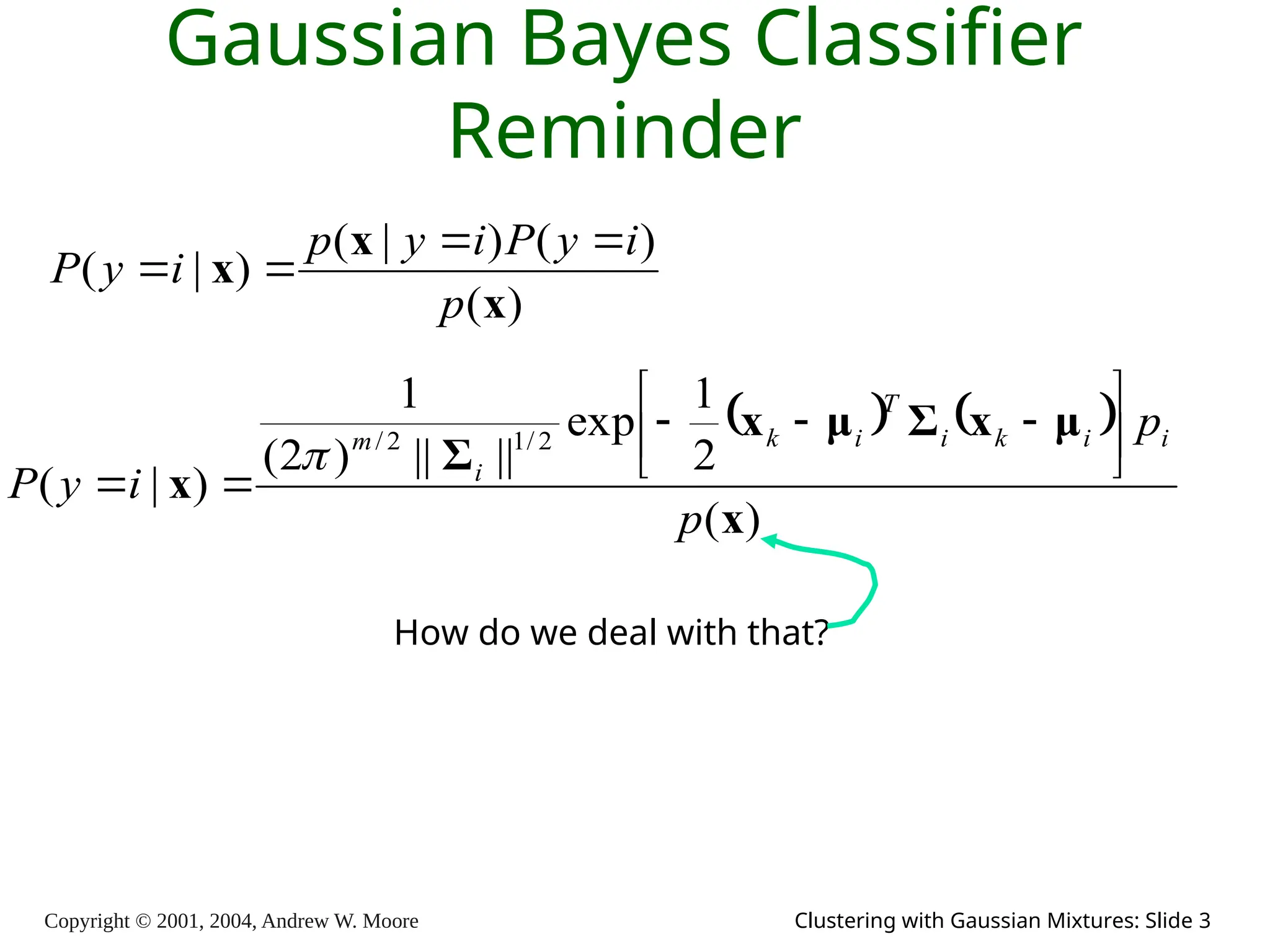 Copyright © 2001, 2004, Andrew W. Moore Clustering with Gaussian Mixtures: Slide 3
Gaussian Bayes Classifier
Reminder
)
(
)
(
)
|
(
)
|
(
x
x
x
p
i
y
P
i
y
p
i
y
P




   
)
(
2
1
exp
||
||
)
2
(
1
)
|
(
2
/
1
2
/
x
μ
x
Σ
μ
x
Σ
x
p
p
i
y
P
i
i
k
i
T
i
k
i
m 











How do we deal with that?
 