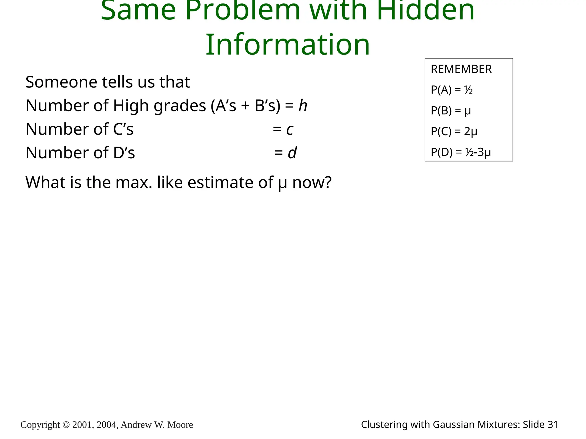 Copyright © 2001, 2004, Andrew W. Moore Clustering with Gaussian Mixtures: Slide 31
Same Problem with Hidden
Information
Someone tells us that
Number of High grades (A’s + B’s) = h
Number of C’s = c
Number of D’s = d
What is the max. like estimate of μ now?
REMEMBER
P(A) = ½
P(B) = μ
P(C) = 2μ
P(D) = ½-3μ
 