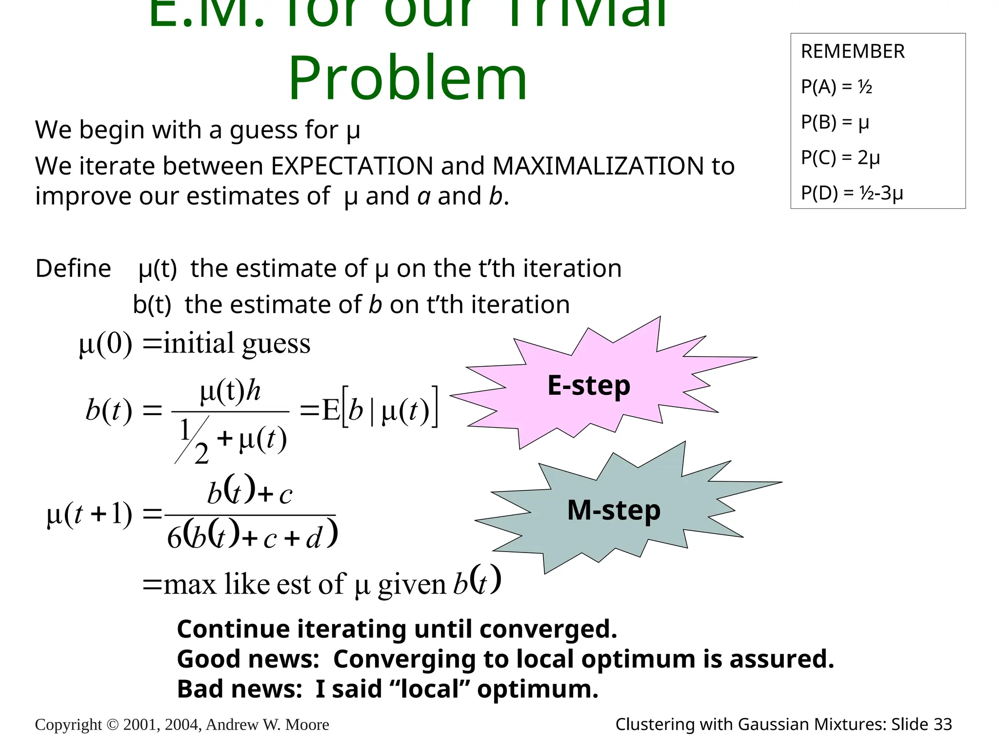 Copyright © 2001, 2004, Andrew W. Moore Clustering with Gaussian Mixtures: Slide 33
E.M. for our Trivial
Problem
We begin with a guess for μ
We iterate between EXPECTATION and MAXIMALIZATION to
improve our estimates of μ and a and b.
Define μ(t) the estimate of μ on the t’th iteration
b(t) the estimate of b on t’th iteration
REMEMBER
P(A) = ½
P(B) = μ
P(C) = 2μ
P(D) = ½-3μ
 
 
 
 
 
t
b
d
c
t
b
c
t
b
t
t
b
t
h
t
b
given
μ
of
est
like
max
6
)
1
(
μ
)
(
μ
|
)
(
μ
2
1
μ(t)
)
(
guess
initial
)
0
(
μ











E-step
M-step
Continue iterating until converged.
Good news: Converging to local optimum is assured.
Bad news: I said “local” optimum.
 