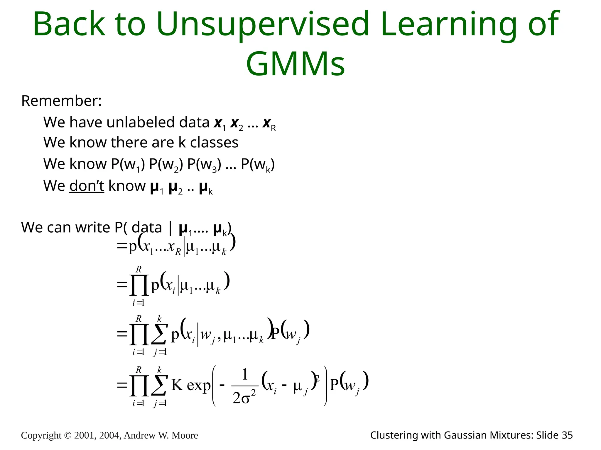 Copyright © 2001, 2004, Andrew W. Moore Clustering with Gaussian Mixtures: Slide 35
Back to Unsupervised Learning of
GMMs
Remember:
We have unlabeled data x1 x2 … xR
We know there are k classes
We know P(w1) P(w2) P(w3) … P(wk)
We don’t know μ1 μ2 .. μk
We can write P( data | μ1…. μk)
 
 
   
   



 
 













R
i
k
j
j
j
i
R
i
k
j
j
k
j
i
R
i
k
i
k
R
w
x
w
w
x
x
x
x
1 1
2
2
1 1
1
1
1
1
1
P
μ
σ
2
1
exp
K
P
μ
...
μ
,
p
μ
...
μ
p
μ
...
μ
...
p
 