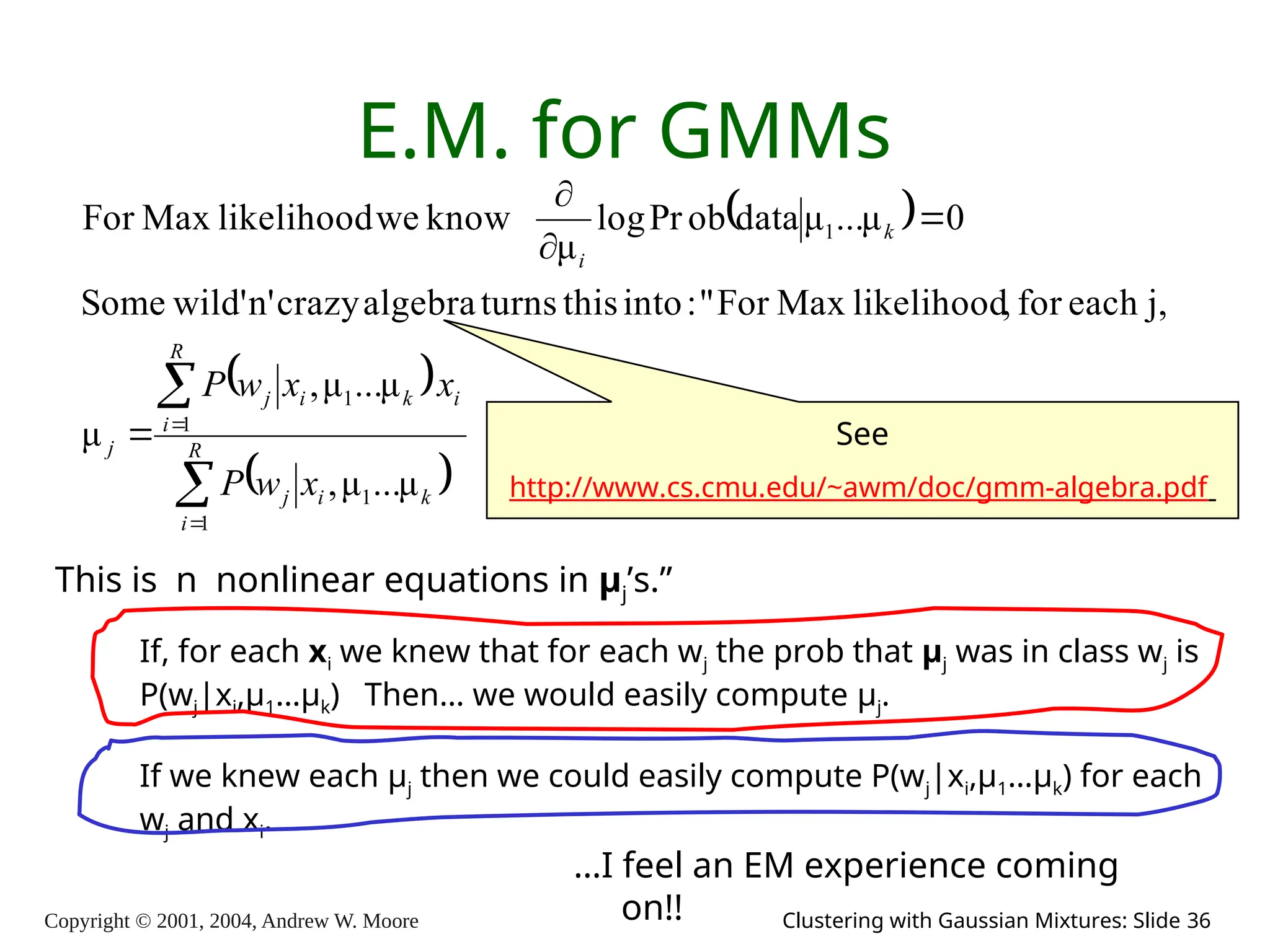 Copyright © 2001, 2004, Andrew W. Moore Clustering with Gaussian Mixtures: Slide 36
E.M. for GMMs
 
 
 








R
i
k
i
j
i
R
i
k
i
j
j
k
i
x
w
P
x
x
w
P
1
1
1
1
1
μ
...
μ
,
μ
...
μ
,
μ
j,
each
for
,
likelihood
Max
For
"
:
into
this
turns
algebra
crazy
n'
wild'
Some
0
μ
...
μ
data
ob
Pr
log
μ
know
we
likelihood
Max
For
This is n nonlinear equations in μj’s.”
…I feel an EM experience coming
on!!
If, for each xi we knew that for each wj the prob that μj was in class wj is
P(wj|xi,μ1…μk) Then… we would easily compute μj.
If we knew each μj then we could easily compute P(wj|xi,μ1…μk) for each
wj and xi.
See
http://www.cs.cmu.edu/~awm/doc/gmm-algebra.pdf
 