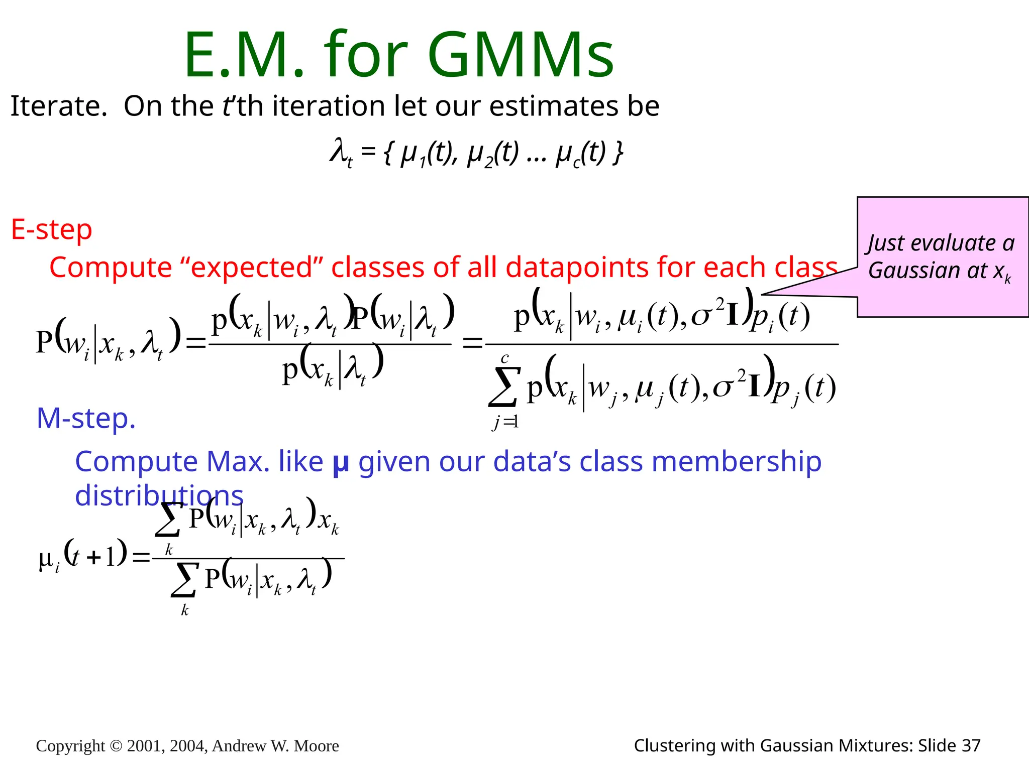 Copyright © 2001, 2004, Andrew W. Moore Clustering with Gaussian Mixtures: Slide 37
E.M. for GMMs
Iterate. On the t’th iteration let our estimates be
t = { μ1(t), μ2(t) … μc(t) }
E-step
Compute “expected” classes of all datapoints for each class
     
 
 
 



 c
j
j
j
j
k
i
i
i
k
t
k
t
i
t
i
k
t
k
i
t
p
t
w
x
t
p
t
w
x
x
w
w
x
x
w
1
2
2
)
(
),
(
,
p
)
(
),
(
,
p
p
P
,
p
,
P
I
I








M-step.
Compute Max. like μ given our data’s class membership
distributions
 
 
 




k
t
k
i
k
k
t
k
i
i
x
w
x
x
w
t


,
P
,
P
1
μ
Just evaluate a
Gaussian at xk
 