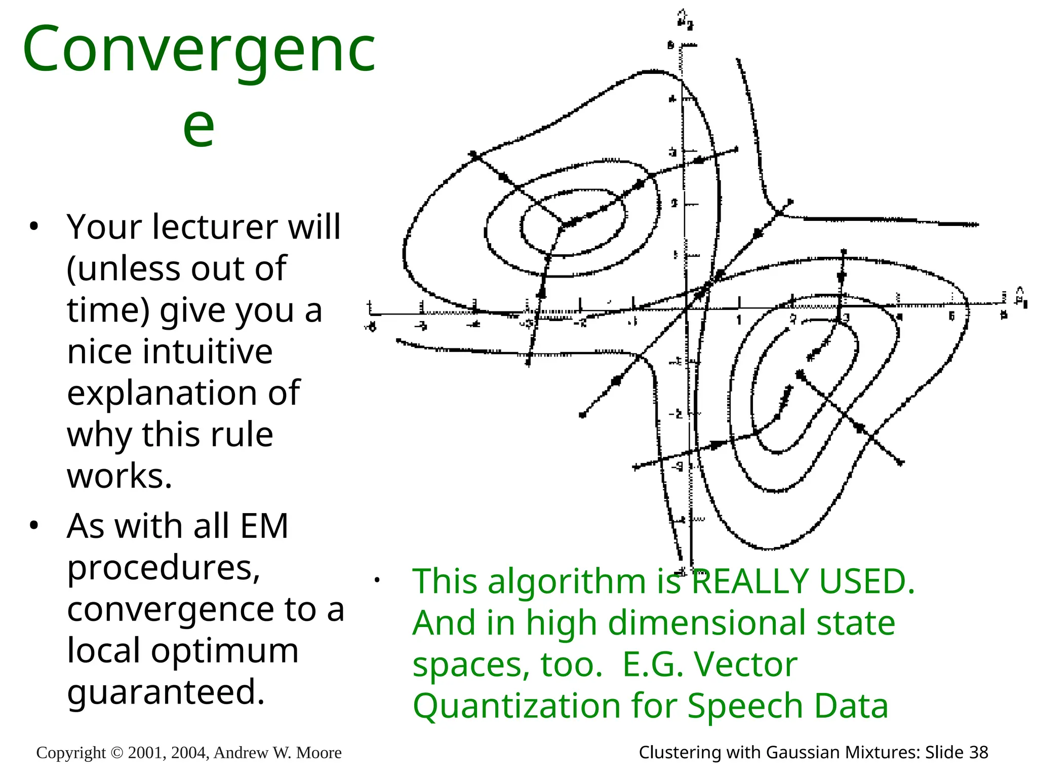 Copyright © 2001, 2004, Andrew W. Moore Clustering with Gaussian Mixtures: Slide 38
Convergenc
e
• This algorithm is REALLY USED.
And in high dimensional state
spaces, too. E.G. Vector
Quantization for Speech Data
• Your lecturer will
(unless out of
time) give you a
nice intuitive
explanation of
why this rule
works.
• As with all EM
procedures,
convergence to a
local optimum
guaranteed.
 