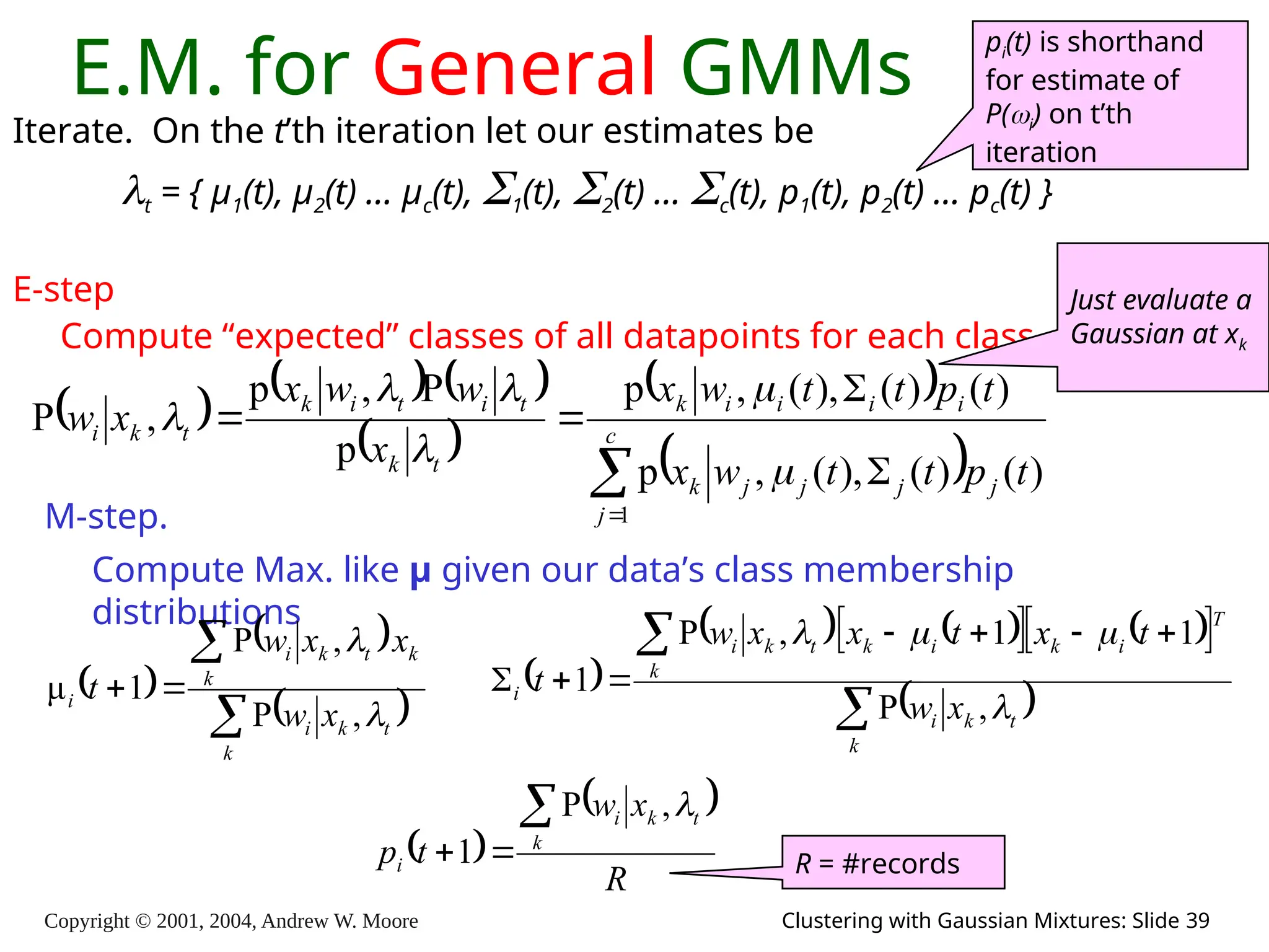 Copyright © 2001, 2004, Andrew W. Moore Clustering with Gaussian Mixtures: Slide 39
E.M. for General GMMs
Iterate. On the t’th iteration let our estimates be
t = { μ1(t), μ2(t) … μc(t), 1(t), 2(t) … c(t), p1(t), p2(t) … pc(t) }
E-step
Compute “expected” classes of all datapoints for each class
     
 
 
 





 c
j
j
j
j
j
k
i
i
i
i
k
t
k
t
i
t
i
k
t
k
i
t
p
t
t
w
x
t
p
t
t
w
x
x
w
w
x
x
w
1
)
(
)
(
),
(
,
p
)
(
)
(
),
(
,
p
p
P
,
p
,
P






M-step.
Compute Max. like μ given our data’s class membership
distributions
pi(t) is shorthand
for estimate of
P(i) on t’th
iteration
 
 
 




k
t
k
i
k
k
t
k
i
i
x
w
x
x
w
t


,
P
,
P
1
μ  
   
   
 
 

 






k
t
k
i
T
i
k
i
k
k
t
k
i
i
x
w
t
x
t
x
x
w
t




,
P
1
1
,
P
1
 
 
R
x
w
t
p k
t
k
i
i




,
P
1 R = #records
Just evaluate a
Gaussian at xk
 