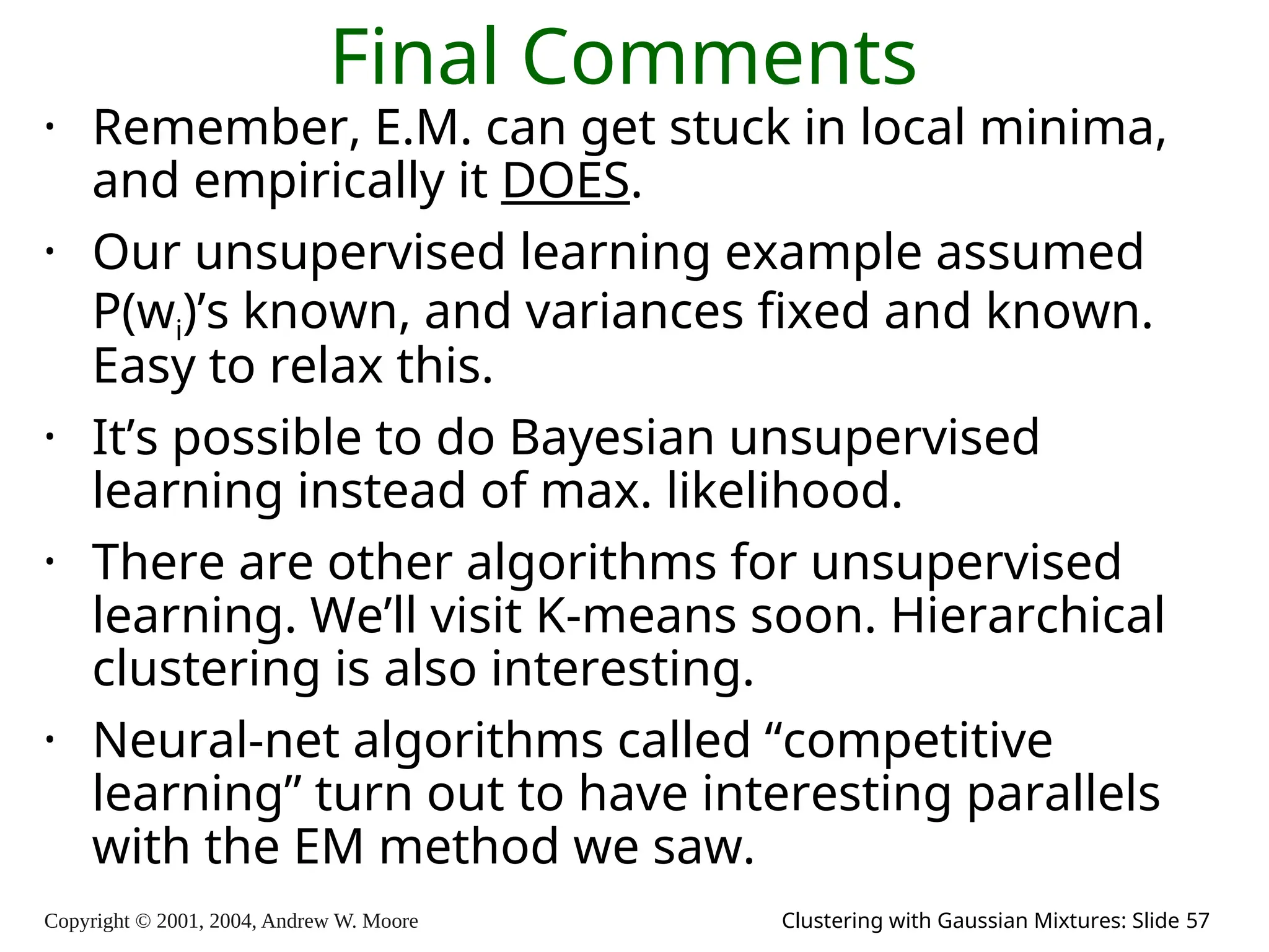 Copyright © 2001, 2004, Andrew W. Moore Clustering with Gaussian Mixtures: Slide 57
Final Comments
• Remember, E.M. can get stuck in local minima,
and empirically it DOES.
• Our unsupervised learning example assumed
P(wi)’s known, and variances fixed and known.
Easy to relax this.
• It’s possible to do Bayesian unsupervised
learning instead of max. likelihood.
• There are other algorithms for unsupervised
learning. We’ll visit K-means soon. Hierarchical
clustering is also interesting.
• Neural-net algorithms called “competitive
learning” turn out to have interesting parallels
with the EM method we saw.
 