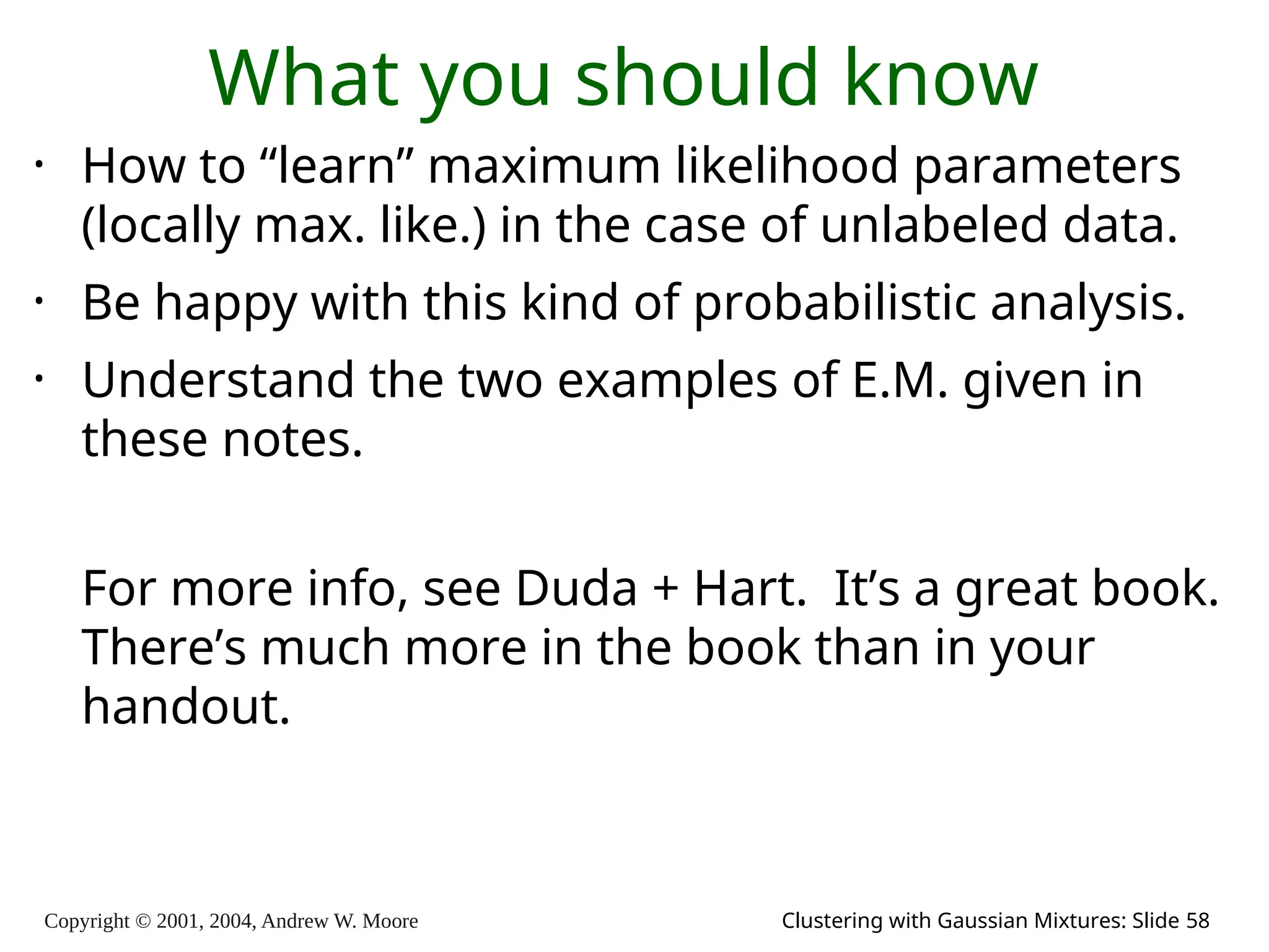Copyright © 2001, 2004, Andrew W. Moore Clustering with Gaussian Mixtures: Slide 58
What you should know
• How to “learn” maximum likelihood parameters
(locally max. like.) in the case of unlabeled data.
• Be happy with this kind of probabilistic analysis.
• Understand the two examples of E.M. given in
these notes.
For more info, see Duda + Hart. It’s a great book.
There’s much more in the book than in your
handout.
 