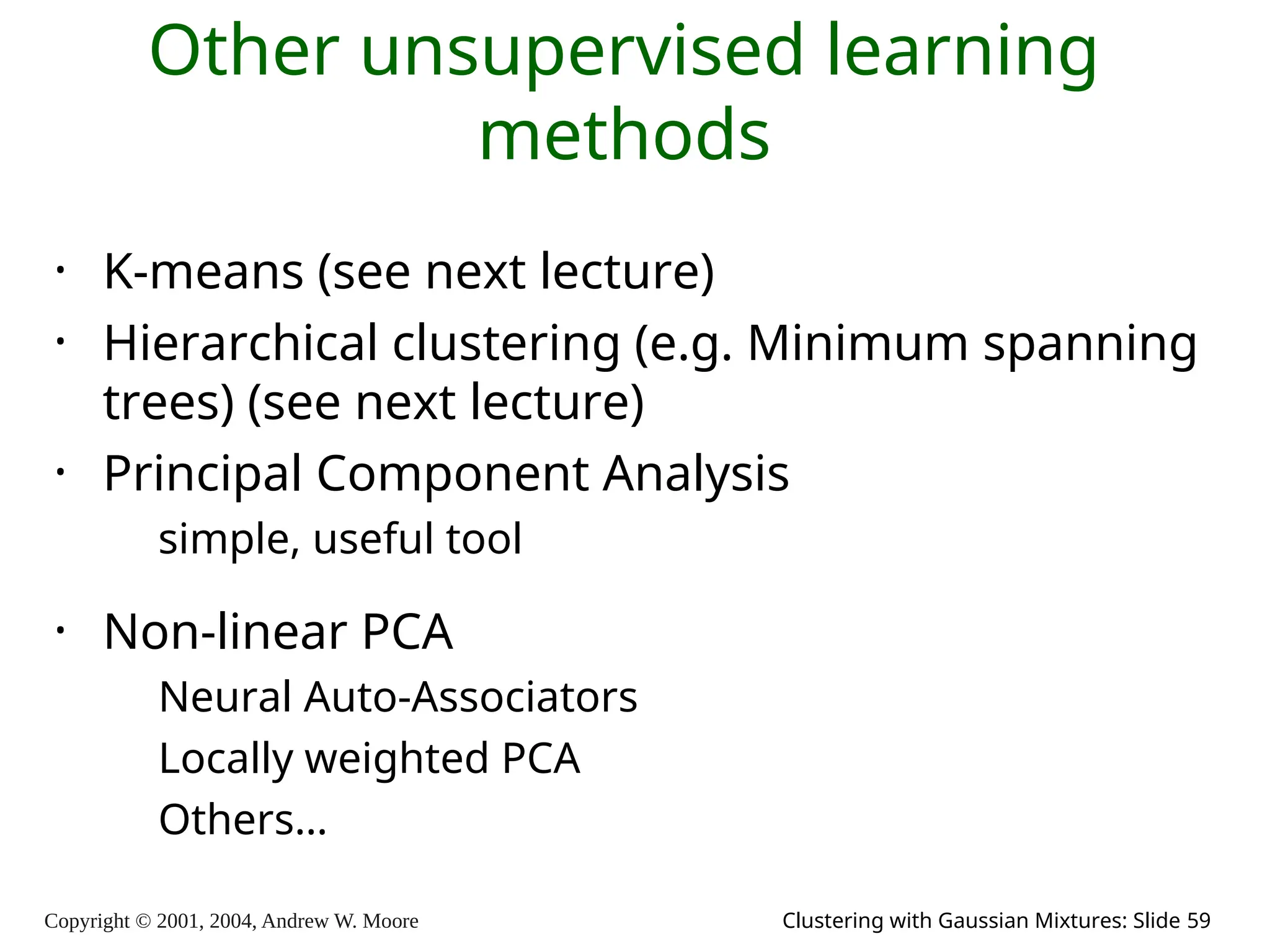 Copyright © 2001, 2004, Andrew W. Moore Clustering with Gaussian Mixtures: Slide 59
Other unsupervised learning
methods
• K-means (see next lecture)
• Hierarchical clustering (e.g. Minimum spanning
trees) (see next lecture)
• Principal Component Analysis
simple, useful tool
• Non-linear PCA
Neural Auto-Associators
Locally weighted PCA
Others…
 