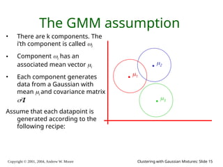 Copyright © 2001, 2004, Andrew W. Moore Clustering with Gaussian Mixtures: Slide 15
The GMM assumption
• There are k components. The
i’th component is called i
• Component i has an
associated mean vector i
• Each component generates
data from a Gaussian with
mean i and covariance matrix
2
I
Assume that each datapoint is
generated according to the
following recipe:
1
2
3
 