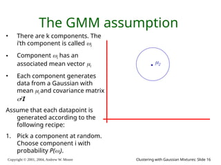 Copyright © 2001, 2004, Andrew W. Moore Clustering with Gaussian Mixtures: Slide 16
The GMM assumption
• There are k components. The
i’th component is called i
• Component i has an
associated mean vector i
• Each component generates
data from a Gaussian with
mean i and covariance matrix
2
I
Assume that each datapoint is
generated according to the
following recipe:
1. Pick a component at random.
Choose component i with
probability P(i).
2
 
