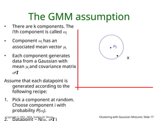 Copyright © 2001, 2004, Andrew W. Moore Clustering with Gaussian Mixtures: Slide 17
The GMM assumption
• There are k components. The
i’th component is called i
• Component i has an
associated mean vector i
• Each component generates
data from a Gaussian with
mean i and covariance matrix
2
I
Assume that each datapoint is
generated according to the
following recipe:
1. Pick a component at random.
Choose component i with
probability P(i).
2. Datapoint ~ N(, 2
I )
2
x
 