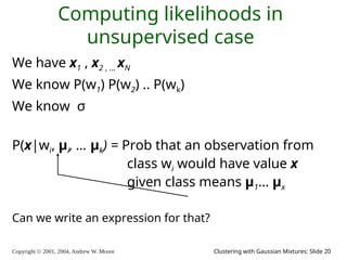 Copyright © 2001, 2004, Andrew W. Moore Clustering with Gaussian Mixtures: Slide 20
Computing likelihoods in
unsupervised case
We have x1 , x2 , … xN
We know P(w1) P(w2) .. P(wk)
We know σ
P(x|wi, μi, … μk) = Prob that an observation from
class wi would have value x
given class means μ1… μx
Can we write an expression for that?
 