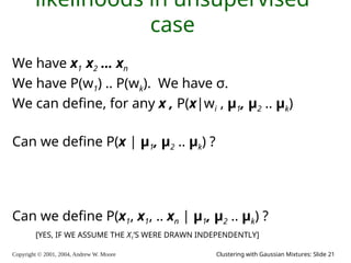Copyright © 2001, 2004, Andrew W. Moore Clustering with Gaussian Mixtures: Slide 21
likelihoods in unsupervised
case
We have x1 x2 … xn
We have P(w1) .. P(wk). We have σ.
We can define, for any x , P(x|wi , μ1, μ2 .. μk)
Can we define P(x | μ1, μ2 .. μk) ?
Can we define P(x1, x1, .. xn | μ1, μ2 .. μk) ?
[YES, IF WE ASSUME THE X1’S WERE DRAWN INDEPENDENTLY]
 