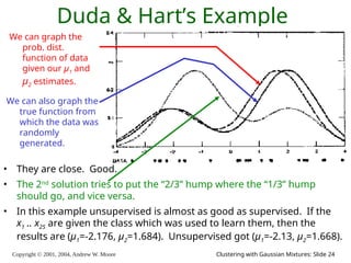 Copyright © 2001, 2004, Andrew W. Moore Clustering with Gaussian Mixtures: Slide 24
Duda & Hart’s Example
We can graph the
prob. dist.
function of data
given our μ1 and
μ2 estimates.
We can also graph the
true function from
which the data was
randomly
generated.
• They are close. Good.
• The 2nd
solution tries to put the “2/3” hump where the “1/3” hump
should go, and vice versa.
• In this example unsupervised is almost as good as supervised. If the
x1 .. x25 are given the class which was used to learn them, then the
results are (μ1=-2.176, μ2=1.684). Unsupervised got (μ1=-2.13, μ2=1.668).
 