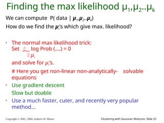 Copyright © 2001, 2004, Andrew W. Moore Clustering with Gaussian Mixtures: Slide 25
Finding the max likelihood μ1,μ2..μk
We can compute P( data | μ1,μ2..μk)
How do we find the μi‘s which give max. likelihood?
• The normal max likelihood trick:
Set  log Prob (….) = 0
 μi
and solve for μi‘s.
# Here you get non-linear non-analytically- solvable
equations
• Use gradient descent
Slow but doable
• Use a much faster, cuter, and recently very popular
method…
 