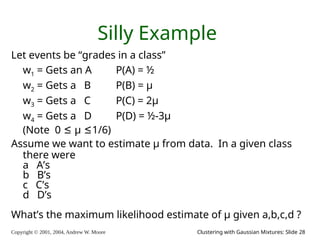 Copyright © 2001, 2004, Andrew W. Moore Clustering with Gaussian Mixtures: Slide 28
Silly Example
Let events be “grades in a class”
w1 = Gets an A P(A) = ½
w2 = Gets a B P(B) = μ
w3 = Gets a C P(C) = 2μ
w4 = Gets a D P(D) = ½-3μ
(Note 0 ≤ μ ≤1/6)
Assume we want to estimate μ from data. In a given class
there were
a A’s
b B’s
c C’s
d D’s
What’s the maximum likelihood estimate of μ given a,b,c,d ?
 