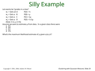 Copyright © 2001, 2004, Andrew W. Moore Clustering with Gaussian Mixtures: Slide 29
Silly Example
Let events be “grades in a class”
w1 = Gets an A P(A) = ½
w2 = Gets a B P(B) = μ
w3 = Gets a C P(C) = 2μ
w4 = Gets a D P(D) = ½-3μ
(Note 0 ≤ μ ≤1/6)
Assume we want to estimate μ from data. In a given class there were
a A’s
b B’s
c C’s
d D’s
What’s the maximum likelihood estimate of μ given a,b,c,d ?
 