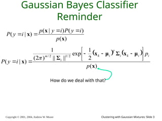 Copyright © 2001, 2004, Andrew W. Moore Clustering with Gaussian Mixtures: Slide 3
Gaussian Bayes Classifier
Reminder
)
(
)
(
)
|
(
)
|
(
x
x
x
p
i
y
P
i
y
p
i
y
P




   
)
(
2
1
exp
||
||
)
2
(
1
)
|
(
2
/
1
2
/
x
μ
x
Σ
μ
x
Σ
x
p
p
i
y
P
i
i
k
i
T
i
k
i
m 











How do we deal with that?
 