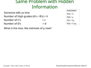 Copyright © 2001, 2004, Andrew W. Moore Clustering with Gaussian Mixtures: Slide 31
Same Problem with Hidden
Information
Someone tells us that
Number of High grades (A’s + B’s) = h
Number of C’s = c
Number of D’s = d
What is the max. like estimate of μ now?
REMEMBER
P(A) = ½
P(B) = μ
P(C) = 2μ
P(D) = ½-3μ
 