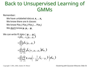 Copyright © 2001, 2004, Andrew W. Moore Clustering with Gaussian Mixtures: Slide 35
Back to Unsupervised Learning of
GMMs
Remember:
We have unlabeled data x1 x2 … xR
We know there are k classes
We know P(w1) P(w2) P(w3) … P(wk)
We don’t know μ1 μ2 .. μk
We can write P( data | μ1…. μk)
 
 
   
   



 
 













R
i
k
j
j
j
i
R
i
k
j
j
k
j
i
R
i
k
i
k
R
w
x
w
w
x
x
x
x
1 1
2
2
1 1
1
1
1
1
1
P
μ
σ
2
1
exp
K
P
μ
...
μ
,
p
μ
...
μ
p
μ
...
μ
...
p
 