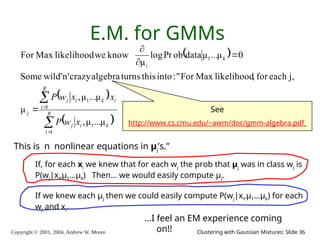 Copyright © 2001, 2004, Andrew W. Moore Clustering with Gaussian Mixtures: Slide 36
E.M. for GMMs
 
 
 








R
i
k
i
j
i
R
i
k
i
j
j
k
i
x
w
P
x
x
w
P
1
1
1
1
1
μ
...
μ
,
μ
...
μ
,
μ
j,
each
for
,
likelihood
Max
For
"
:
into
this
turns
algebra
crazy
n'
wild'
Some
0
μ
...
μ
data
ob
Pr
log
μ
know
we
likelihood
Max
For
This is n nonlinear equations in μj’s.”
…I feel an EM experience coming
on!!
If, for each xi we knew that for each wj the prob that μj was in class wj is
P(wj|xi,μ1…μk) Then… we would easily compute μj.
If we knew each μj then we could easily compute P(wj|xi,μ1…μk) for each
wj and xi.
See
http://www.cs.cmu.edu/~awm/doc/gmm-algebra.pdf
 
