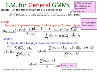 Copyright © 2001, 2004, Andrew W. Moore Clustering with Gaussian Mixtures: Slide 39
E.M. for General GMMs
Iterate. On the t’th iteration let our estimates be
t = { μ1(t), μ2(t) … μc(t), 1(t), 2(t) … c(t), p1(t), p2(t) … pc(t) }
E-step
Compute “expected” classes of all datapoints for each class
     
 
 
 





 c
j
j
j
j
j
k
i
i
i
i
k
t
k
t
i
t
i
k
t
k
i
t
p
t
t
w
x
t
p
t
t
w
x
x
w
w
x
x
w
1
)
(
)
(
),
(
,
p
)
(
)
(
),
(
,
p
p
P
,
p
,
P






M-step.
Compute Max. like μ given our data’s class membership
distributions
pi(t) is shorthand
for estimate of
P(i) on t’th
iteration
 
 
 




k
t
k
i
k
k
t
k
i
i
x
w
x
x
w
t


,
P
,
P
1
μ  
   
   
 
 

 






k
t
k
i
T
i
k
i
k
k
t
k
i
i
x
w
t
x
t
x
x
w
t




,
P
1
1
,
P
1
 
 
R
x
w
t
p k
t
k
i
i




,
P
1 R = #records
Just evaluate a
Gaussian at xk
 