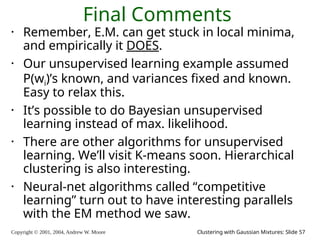Copyright © 2001, 2004, Andrew W. Moore Clustering with Gaussian Mixtures: Slide 57
Final Comments
• Remember, E.M. can get stuck in local minima,
and empirically it DOES.
• Our unsupervised learning example assumed
P(wi)’s known, and variances fixed and known.
Easy to relax this.
• It’s possible to do Bayesian unsupervised
learning instead of max. likelihood.
• There are other algorithms for unsupervised
learning. We’ll visit K-means soon. Hierarchical
clustering is also interesting.
• Neural-net algorithms called “competitive
learning” turn out to have interesting parallels
with the EM method we saw.
 