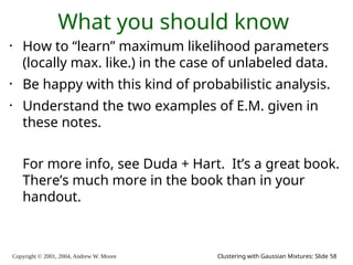 Copyright © 2001, 2004, Andrew W. Moore Clustering with Gaussian Mixtures: Slide 58
What you should know
• How to “learn” maximum likelihood parameters
(locally max. like.) in the case of unlabeled data.
• Be happy with this kind of probabilistic analysis.
• Understand the two examples of E.M. given in
these notes.
For more info, see Duda + Hart. It’s a great book.
There’s much more in the book than in your
handout.
 
