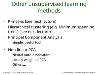 Copyright © 2001, 2004, Andrew W. Moore Clustering with Gaussian Mixtures: Slide 59
Other unsupervised learning
methods
• K-means (see next lecture)
• Hierarchical clustering (e.g. Minimum spanning
trees) (see next lecture)
• Principal Component Analysis
simple, useful tool
• Non-linear PCA
Neural Auto-Associators
Locally weighted PCA
Others…
 