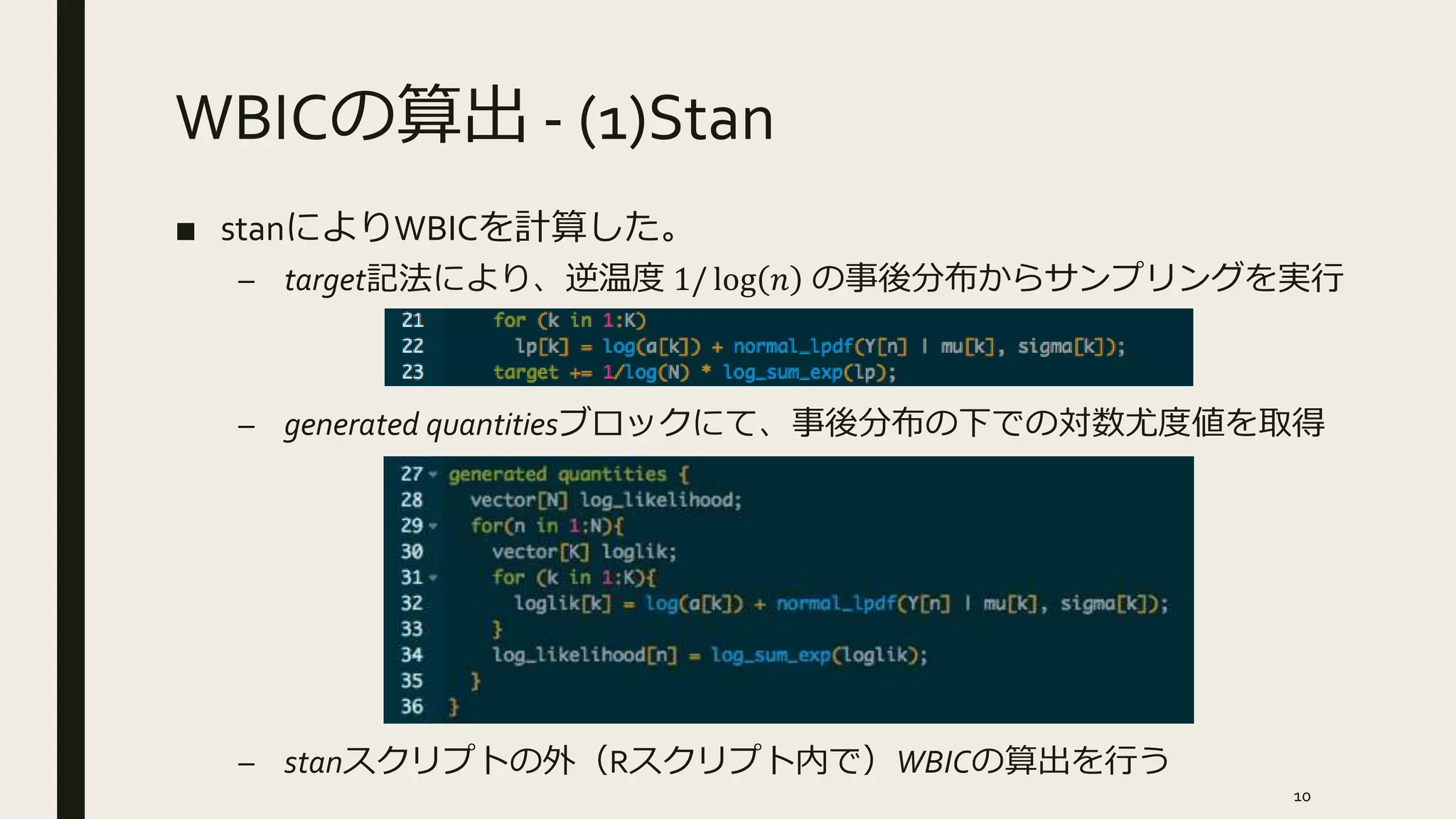 WBICの算出 - (1)Stan
■ stanによりWBICを計算した。
– target記法により、逆温度 1/ log 𝑛 の事後分布からサンプリングを実行
– generated quantitiesブロックにて、事後分布の下での対数尤度値を取得
– stanスクリプトの外（Rスクリプト内で）WBICの算出を行う
10
 