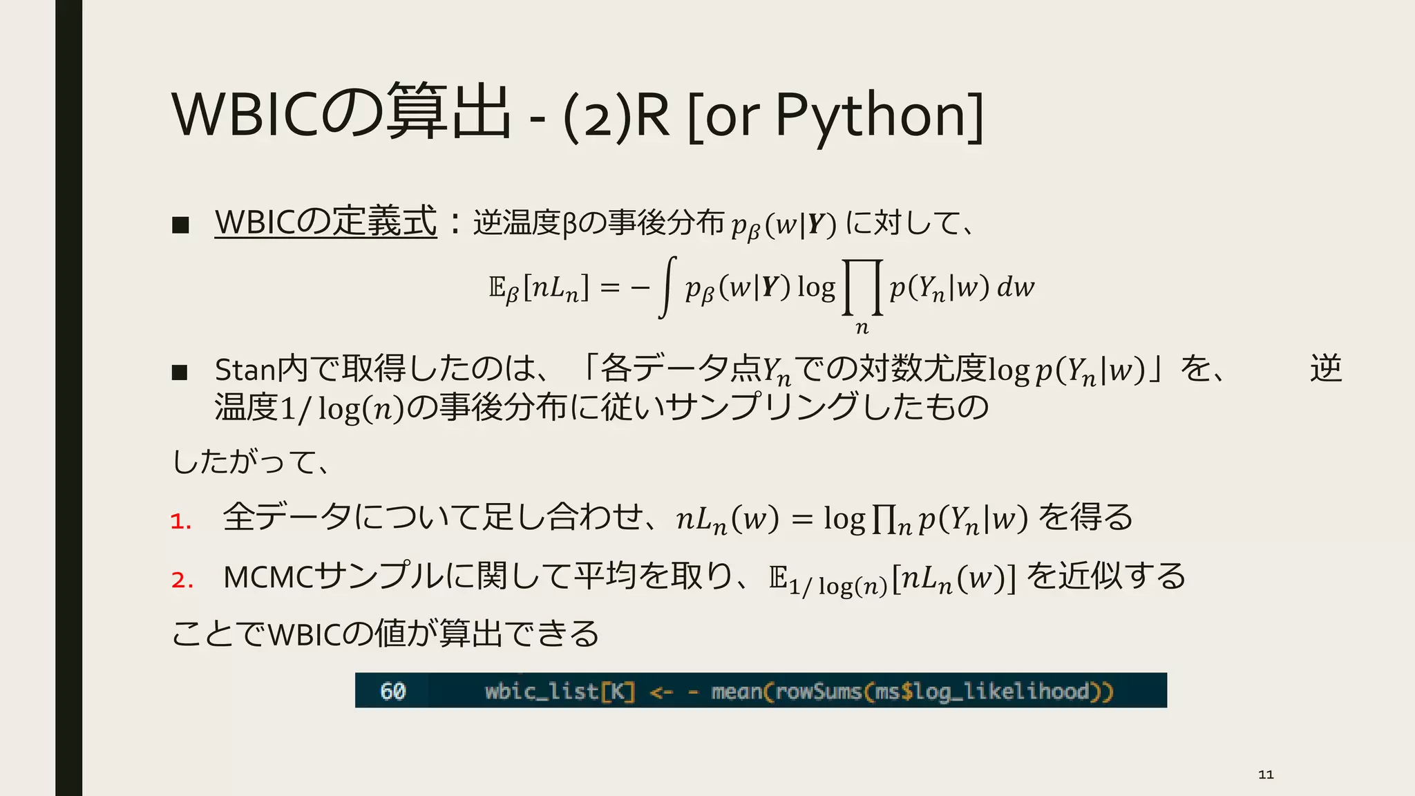 WBICの算出 - (2)R [or Python]
■ WBICの定義式：逆温度βの事後分布 𝑝 𝛽(𝑤|𝒀) に対して、
𝔼 𝛽 𝑛𝐿 𝑛 = − 𝑝 𝛽 𝑤 𝒀 log
𝑛
𝑝 𝑌𝑛 𝑤 𝑑𝑤
■ Stan内で取得したのは、「各データ点𝑌𝑛での対数尤度log 𝑝 𝑌𝑛 𝑤 」を、 逆
温度1/ log 𝑛 の事後分布に従いサンプリングしたもの
したがって、
1. 全データについて足し合わせ、𝑛𝐿 𝑛 𝑤 = log 𝑛 𝑝 𝑌𝑛 𝑤 を得る
2. MCMCサンプルに関して平均を取り、𝔼1/ log 𝑛 [𝑛𝐿 𝑛(𝑤)] を近似する
ことでWBICの値が算出できる
11
 