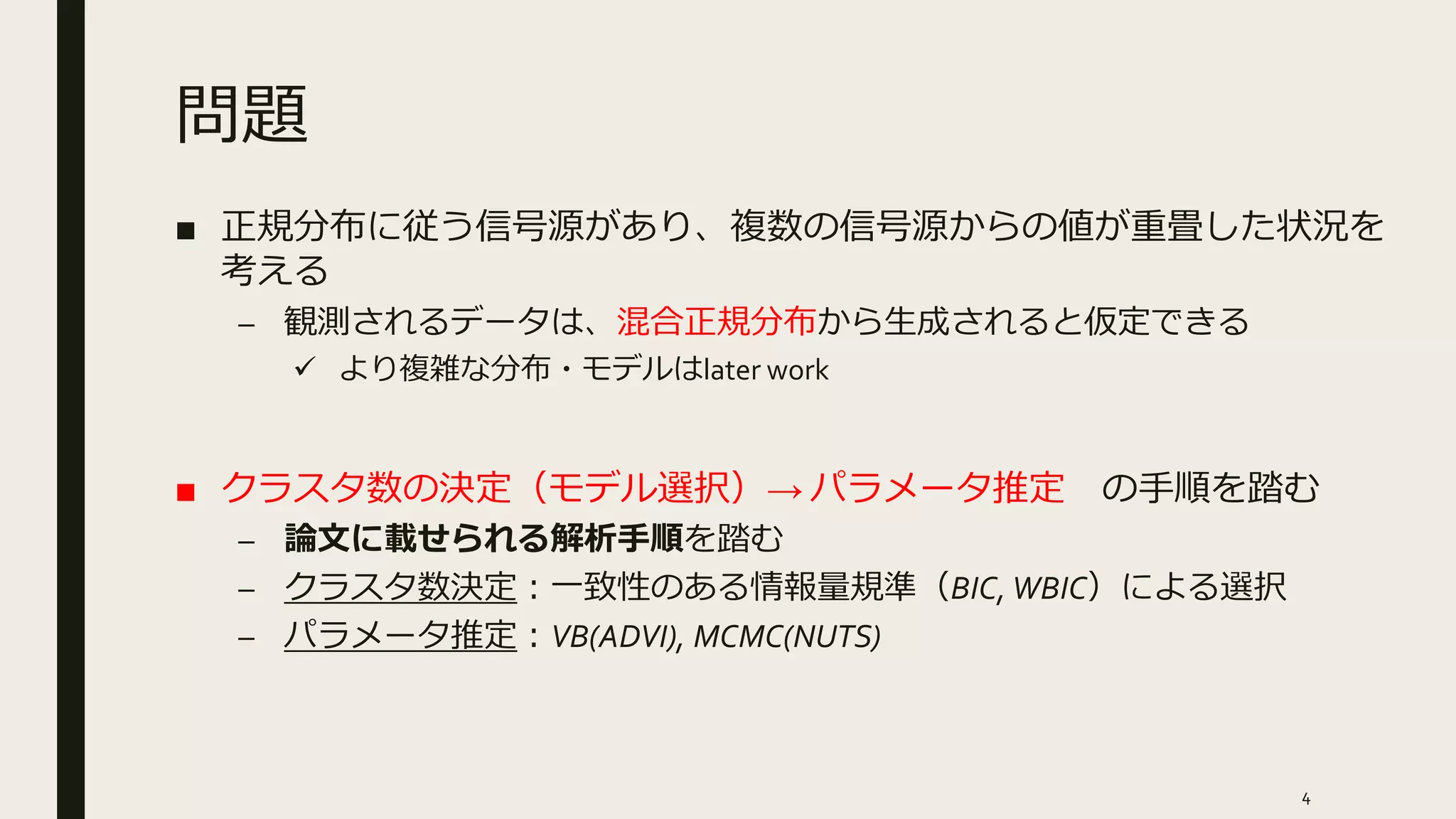 問題
■ 正規分布に従う信号源があり、複数の信号源からの値が重畳した状況を
考える
– 観測されるデータは、混合正規分布から生成されると仮定できる
 より複雑な分布・モデルはlater work
■ クラスタ数の決定（モデル選択）→ パラメータ推定 の手順を踏む
– 論文に載せられる解析手順を踏む
– クラスタ数決定：一致性のある情報量規準（BIC, WBIC）による選択
– パラメータ推定：VB(ADVI), MCMC(NUTS)
4
 