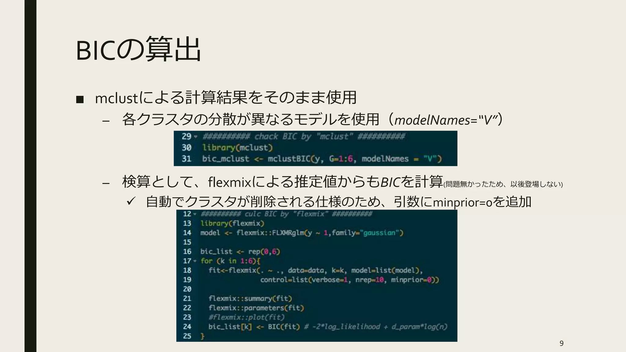 BICの算出
■ mclustによる計算結果をそのまま使用
– 各クラスタの分散が異なるモデルを使用（modelNames=“V”）
– 検算として、flexmixによる推定値からもBICを計算(問題無かったため、以後登場しない)
 自動でクラスタが削除される仕様のため、引数にminprior=0を追加
9
 