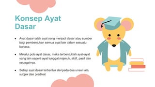 Konsep Ayat
Dasar
● Ayat dasar ialah ayat yang menjadi dasar atau sumber
bagi pembentukan semua ayat lain dalam sesuatu
bahasa.
● Melalui pola ayat dasar, maka terbentuklah ayat-ayat
yang lain seperti ayat tunggal,majmuk, aktif, pasif dan
sebagainya.
● Setiap ayat dasar terbentuk daripada dua unsur iaitu
subjek dan predikat
 