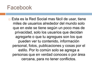 Facebook
   Esta es la Red Social mas fácil de usar, tiene
     miles de usuarios alrededor del mundo solo
    que en este se tiene según un poco mas de
      privacidad, solo los usuarios que decidan
      agregarte o que tu agregues son los que
        pueden ver tu contenido, información
    personal, fotos, publicaciones y cosas por el
        estilo. Por lo común solo se agrega a
    personas que en verdad conoces o por área
          cercana, para no tener conflictos.
 
