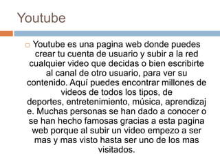 Youtube
  Youtube es una pagina web donde puedes
   crear tu cuenta de usuario y subir a la red
  cualquier video que decidas o bien escribirte
      al canal de otro usuario, para ver su
 contenido. Aquí puedes encontrar millones de
          videos de todos los tipos, de
 deportes, entretenimiento, música, aprendizaj
 e. Muchas personas se han dado a conocer o
 se han hecho famosas gracias a esta pagina
   web porque al subir un video empezo a ser
   mas y mas visto hasta ser uno de los mas
                    visitados.
 