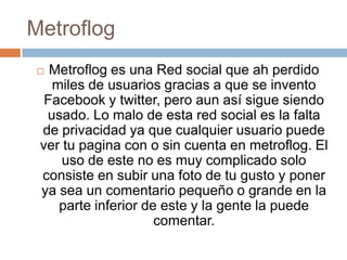 Metroflog
  Metroflog es una Red social que ah perdido
   miles de usuarios gracias a que se invento
  Facebook y twitter, pero aun así sigue siendo
  usado. Lo malo de esta red social es la falta
 de privacidad ya que cualquier usuario puede
 ver tu pagina con o sin cuenta en metroflog. El
     uso de este no es muy complicado solo
 consiste en subir una foto de tu gusto y poner
 ya sea un comentario pequeño o grande en la
    parte inferior de este y la gente la puede
                     comentar.
 