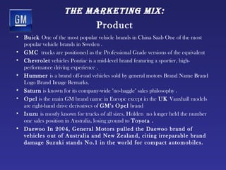 tHe mArketing mix:
                                  Product
• Buick One of the most popular vehicle brands in China Saab One of the most
  popular vehicle brands in Sweden .
• GMC trucks are positioned as the Professional Grade versions of the equivalent
• Chevrolet vehicles Pontiac is a mid-level brand featuring a sportier, high-
  performance driving experience .
• Hummer is a brand off-road vehicles sold by general motors Brand Name Brand
  Logo Brand Image Remarks.
• Saturn is known for its company-wide "no-haggle" sales philosophy .
• Opel is the main GM brand name in Europe except in the UK Vauxhall models
  are right-hand drive derivatives of GM's Opel brand
• Isuzu is mostly known for trucks of all sizes, Holden no longer held the number
  one sales position in Australia, losing ground to Toyota . 
• Daewoo In 2004, General Motors pulled the Daewoo brand of
  vehicles out of Australia and New Zealand, citing irreparable brand
  damage Suzuki stands No.1 in the world for compact automobiles.
 