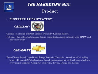 tHe mArketing mix:
                                   Product
• differentiAtion strAtegy:

       cAdillAc:

Cadillac is a brand of luxury vehicles owned by General Motors.
Full-line, edgy-styled, high volume luxury brand that competes directly with BMW and
   Mercedes-Benz.



      cHevrolet:

Brand Name Brand Logo Brand Image Remarks Chevrolet America's NO.1 selling
   brand , Remain GM’s high-volume brand, mainstream-oriented, offering vehicles in
   every major segment. Competes with Ford, Toyota, Dodge and Nissan.
 